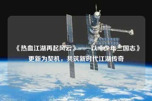 《熱血江湖再起風(fēng)云》——以《少年三國志》更新為契機，共筑新時代江湖傳奇