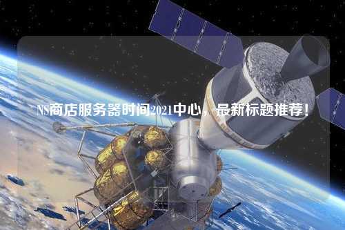NS商店服務(wù)器時間2021中心，最新標(biāo)題推薦！