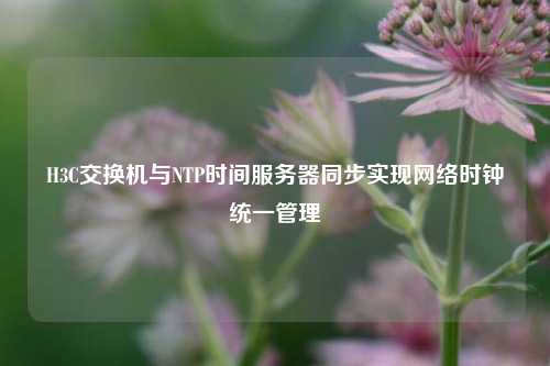 H3C交換機(jī)與NTP時間服務(wù)器同步實現(xiàn)網(wǎng)絡(luò)時鐘統(tǒng)一管理