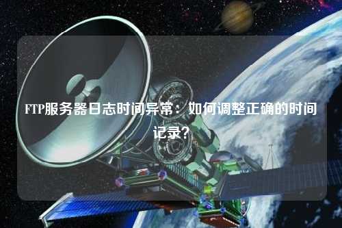 FTP服務(wù)器日志時(shí)間異常：如何調(diào)整正確的時(shí)間記錄？