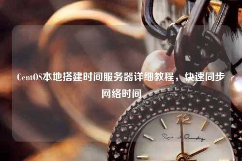 CentOS本地搭建時間服務(wù)器詳細教程，快速同步網(wǎng)絡(luò)時間