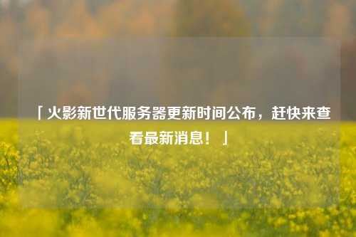 「火影新世代服務(wù)器更新時(shí)間公布，趕快來(lái)查看最新消息！」