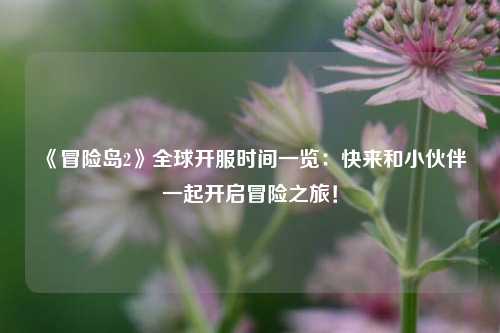 《冒險島2》全球開服時間一覽：快來和小伙伴一起開啟冒險之旅！