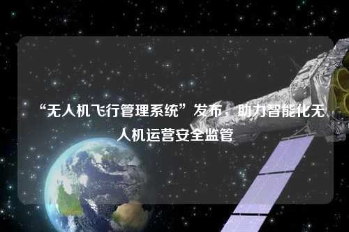 “無人機飛行管理系統(tǒng)”發(fā)布，助力智能化無人機運營安全監(jiān)管