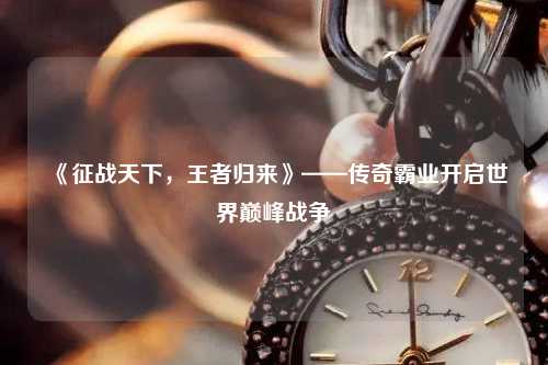 《征戰(zhàn)天下，王者歸來》——傳奇霸業(yè)開啟世界巔峰戰(zhàn)爭(zhēng)