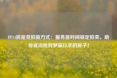 FF14房屋競拍新方式：服務器時間鎖定拍賣，助你成功搶到夢寐以求的房子！