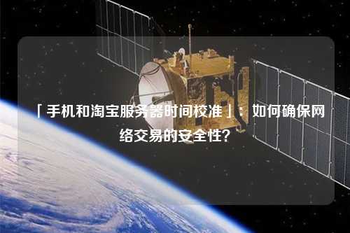 「手機(jī)和淘寶服務(wù)器時(shí)間校準(zhǔn)」：如何確保網(wǎng)絡(luò)交易的安全性？