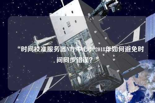 “時(shí)間校準(zhǔn)服務(wù)器NTP中心：2018年如何避免時(shí)間同步錯(cuò)誤？”