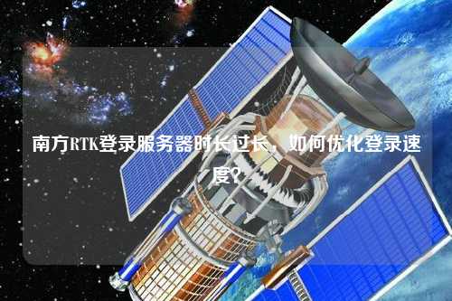 南方RTK登錄服務(wù)器時(shí)長(zhǎng)過(guò)長(zhǎng)，如何優(yōu)化登錄速度？
