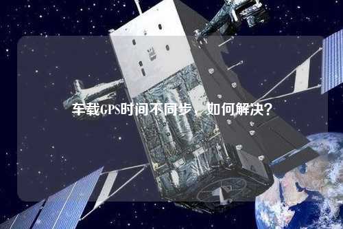 車載GPS時(shí)間不同步，如何解決？