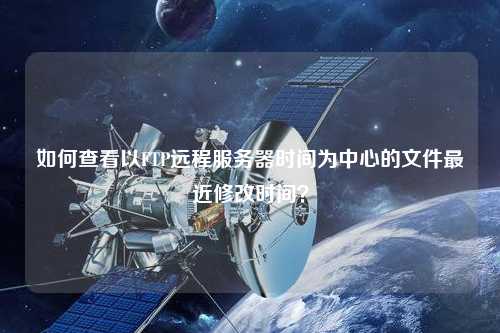 如何查看以FTP遠(yuǎn)程服務(wù)器時(shí)間為中心的文件最近修改時(shí)間？