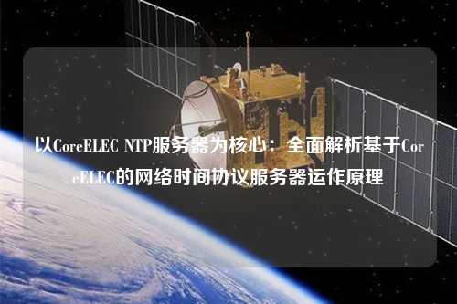 以CoreELEC NTP服務器為核心：全面解析基于CoreELEC的網(wǎng)絡時間協(xié)議服務器運作原理