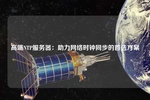 高端NTP服務(wù)器：助力網(wǎng)絡(luò)時(shí)鐘同步的首選方案