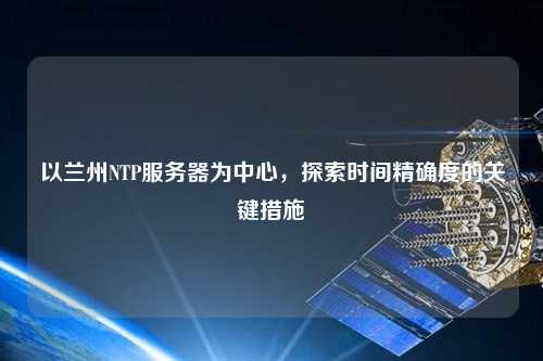 以蘭州NTP服務(wù)器為中心，探索時(shí)間精確度的關(guān)鍵措施