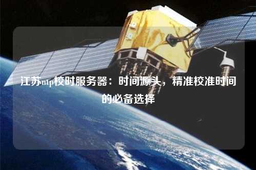 江蘇ntp校時(shí)服務(wù)器：時(shí)間源頭，精準(zhǔn)校準(zhǔn)時(shí)間的必備選擇