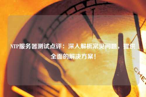 NTP服務(wù)器測(cè)試點(diǎn)評(píng)：深入解析常見問題，提供全面的解決方案！
