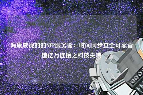 ?？低暤牡腘TP服務器：時間同步安全可靠營造億萬連接之科技尖端