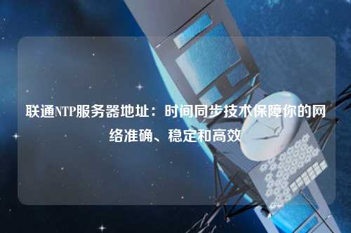 聯(lián)通NTP服務(wù)器地址：時間同步技術(shù)保障你的網(wǎng)絡(luò)準(zhǔn)確、穩(wěn)定和高效