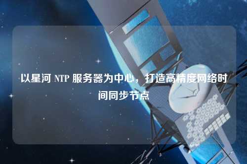 以星河 NTP 服務(wù)器為中心，打造高精度網(wǎng)絡(luò)時(shí)間同步節(jié)點(diǎn)