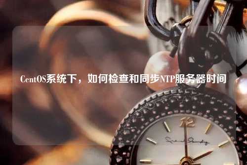 CentOS系統(tǒng)下，如何檢查和同步NTP服務(wù)器時間