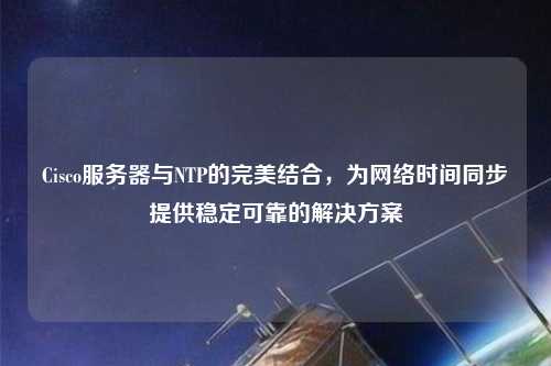 Cisco服務(wù)器與NTP的完美結(jié)合，為網(wǎng)絡(luò)時(shí)間同步提供穩(wěn)定可靠的解決方案