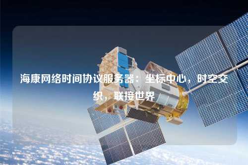 海康網(wǎng)絡(luò)時(shí)間協(xié)議服務(wù)器：坐標(biāo)中心，時(shí)空交織，聯(lián)接世界