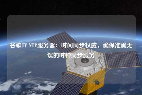 谷歌TV NTP服務(wù)器：時(shí)間同步權(quán)威，確保準(zhǔn)確無誤的時(shí)鐘同步服務(wù)