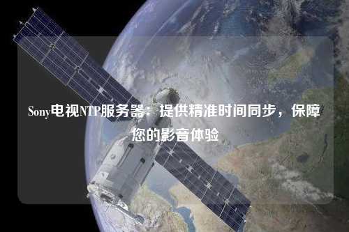 Sony電視NTP服務(wù)器：提供精準(zhǔn)時間同步，保障您的影音體驗