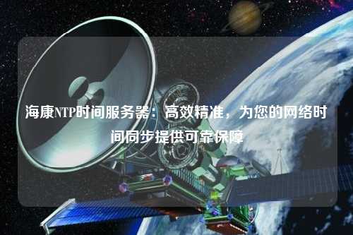 海康NTP時間服務器：高效精準，為您的網(wǎng)絡時間同步提供可靠保障
