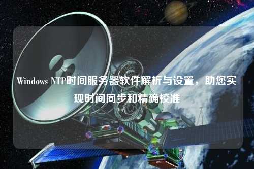 Windows NTP時(shí)間服務(wù)器軟件解析與設(shè)置，助您實(shí)現(xiàn)時(shí)間同步和精確校準(zhǔn)