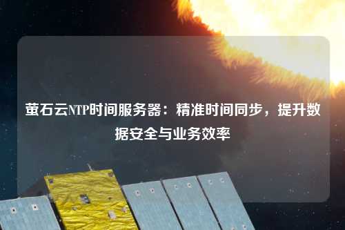 螢石云NTP時間服務(wù)器：精準(zhǔn)時間同步，提升數(shù)據(jù)安全與業(yè)務(wù)效率