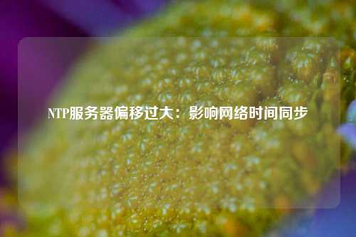 NTP服務(wù)器偏移過大：影響網(wǎng)絡(luò)時間同步
