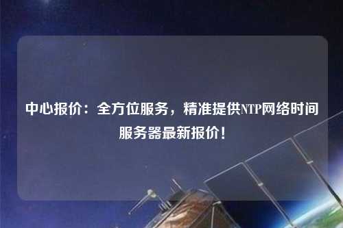 中心報(bào)價(jià)：全方位服務(wù)，精準(zhǔn)提供NTP網(wǎng)絡(luò)時(shí)間服務(wù)器最新報(bào)價(jià)！