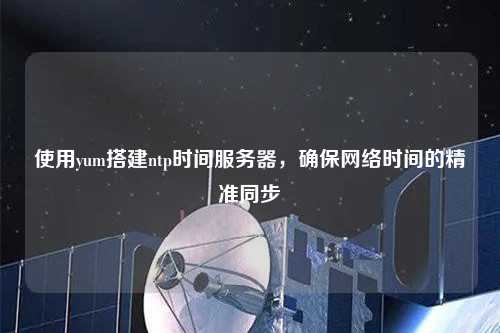 使用yum搭建ntp時間服務器，確保網(wǎng)絡時間的精準同步