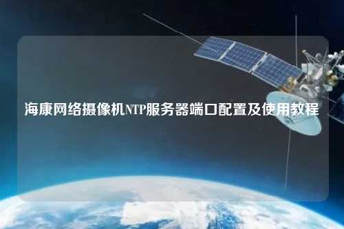 ?？稻W(wǎng)絡(luò)攝像機(jī)NTP服務(wù)器端口配置及使用教程