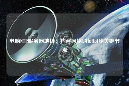 電腦NTP服務(wù)器地址：構(gòu)建網(wǎng)絡(luò)時間同步關(guān)鍵節(jié)點(diǎn)