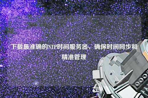下載最準確的NTP時間服務器，確保時間同步和精準管理