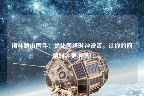 梅林路由固件：優(yōu)化網(wǎng)絡(luò)時(shí)鐘設(shè)置，讓你的網(wǎng)絡(luò)時(shí)鐘更準(zhǔn)確！