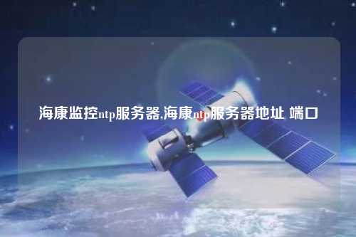 海康監(jiān)控ntp服務(wù)器,?？祅tp服務(wù)器地址 端口