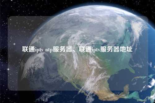 聯(lián)通iptv ntp服務(wù)器、聯(lián)通iptv服務(wù)器地址