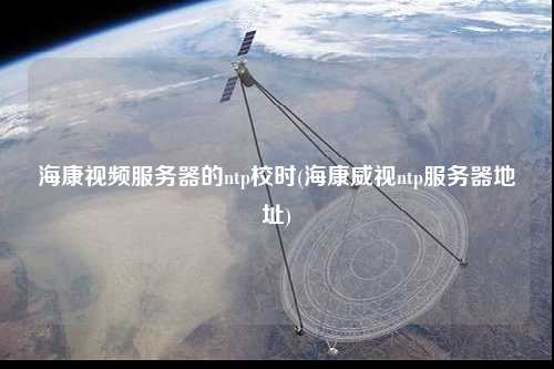 海康視頻服務(wù)器的ntp校時(shí)(?？低昻tp服務(wù)器地址)